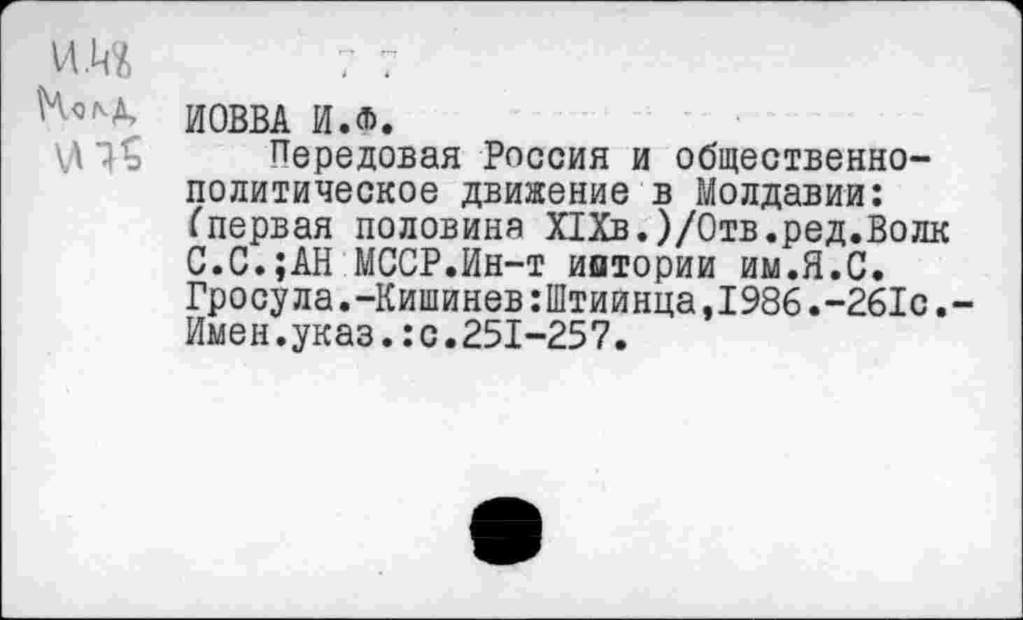 ﻿\Ч^д, ИОВВА ИЖ
Передовая Россия и общественно-политическое движение в Молдавии: (первая половина Х1Хв.)/Отв.ред.Волк С.С.;АН МССР.Ин-т иитории им.Я.С. Гросула.-Кишинев:Штиинца,1986.-261с. Имен.указ.:с.251-257.